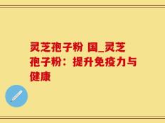 灵芝孢子粉 国_灵芝孢子粉：提升免疫力与健康