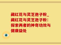 藏红花与灵芝孢子粉_藏红花与灵芝孢子粉：探索两者的神奇功效与健康益处