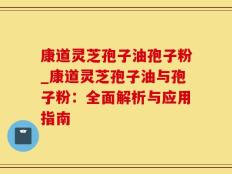 康道灵芝孢子油孢子粉_康道灵芝孢子油与孢子粉：全面解析与应用指南
