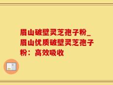 眉山破壁灵芝孢子粉_眉山优质破壁灵芝孢子粉：高效吸收