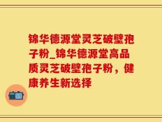 锦华德源堂灵芝破壁孢子粉_锦华德源堂高品质灵芝破壁孢子粉，健康养生新选择