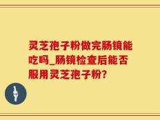 灵芝孢子粉做完肠镜能吃吗_肠镜检查后能否服用灵芝孢子粉？
