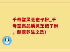千寿堂灵芝孢子粉_千寿堂高品质灵芝孢子粉，健康养生之选)