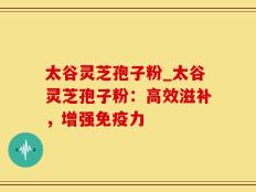 太谷灵芝孢子粉_太谷灵芝孢子粉：高效滋补，增强免疫力