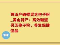 黄山产破壁灵芝孢子粉_黄山特产：高效破壁灵芝孢子粉，养生保健佳品