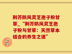 荆芥防风灵芝孢子粉甘草_“荆芥防风灵芝孢子粉与甘草：天然草本组合的养生之道”