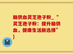 脑供血灵芝孢子粉_“灵芝孢子粉：提升脑供血，健康生活新选择”)
