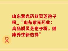 山东紫光药业灵芝孢子粉_“山东紫光药业：高品质灵芝孢子粉，健康养生新选择”