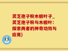 灵芝孢子粉木椴叶子_灵芝孢子粉与木椴叶：探索两者的神奇功效与应用)