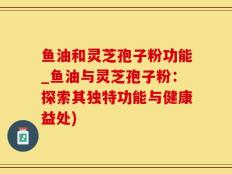 鱼油和灵芝孢子粉功能_鱼油与灵芝孢子粉：探索其独特功能与健康益处)