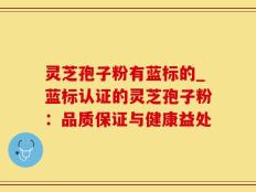 灵芝孢子粉有蓝标的_蓝标认证的灵芝孢子粉：品质保证与健康益处