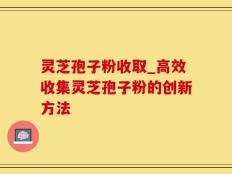 灵芝孢子粉收取_高效收集灵芝孢子粉的创新方法