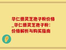 华仁德灵芝孢子粉价格_华仁德灵芝孢子粉：价格解析与购买指南
