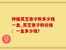 种植灵芝孢子粉多少钱一盒_灵芝孢子粉价格：一盒多少钱？
