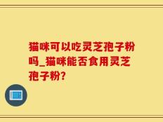 猫咪可以吃灵芝孢子粉吗_猫咪能否食用灵芝孢子粉？