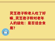灵芝孢子粉老人吃了好嘛_灵芝孢子粉对老年人的益处：是否适合食用？
