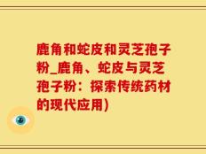 鹿角和蛇皮和灵芝孢子粉_鹿角、蛇皮与灵芝孢子粉：探索传统药材的现代应用)
