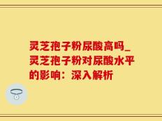 灵芝孢子粉尿酸高吗_灵芝孢子粉对尿酸水平的影响：深入解析