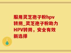 服用灵芝孢子粉hpv转阴_灵芝孢子粉助力HPV转阴，安全有效新选择
