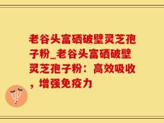 老谷头富硒破壁灵芝孢子粉_老谷头富硒破壁灵芝孢子粉：高效吸收，增强免疫力