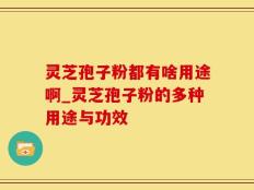 灵芝孢子粉都有啥用途啊_灵芝孢子粉的多种用途与功效
