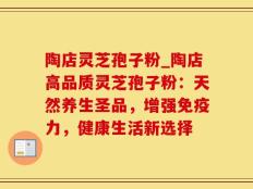 陶店灵芝孢子粉_陶店高品质灵芝孢子粉：天然养生圣品，增强免疫力，健康生活新选择