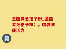 金匮灵芝孢子粉_金匮灵芝孢子粉：，增强健康活力