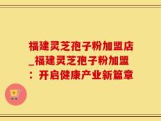 福建灵芝孢子粉加盟店_福建灵芝孢子粉加盟：开启健康产业新篇章