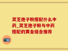 灵芝孢子粉搭配什么中药_灵芝孢子粉与中药搭配的黄金组合推荐