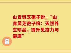 山青灵芝孢子粉_“山青灵芝孢子粉：天然养生珍品，提升免疫力与健康”