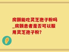 房颤能吃灵芝孢子粉吗_房颤患者是否可以服用灵芝孢子粉？