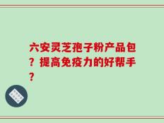 六安灵芝孢子粉产品包？提高免疫力的好帮手？
