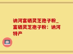 讷河富硒灵芝孢子粉_富硒灵芝孢子粉：讷河特产