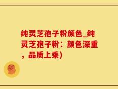 纯灵芝孢子粉颜色_纯灵芝孢子粉：颜色深重，品质上乘)