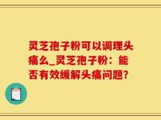 灵芝孢子粉可以调理头痛么_灵芝孢子粉：能否有效缓解头痛问题？