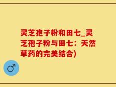 灵芝孢子粉和田七_灵芝孢子粉与田七：天然草药的完美结合)