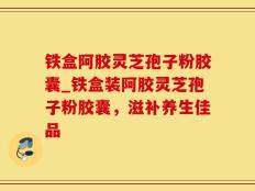 铁盒阿胶灵芝孢子粉胶囊_铁盒装阿胶灵芝孢子粉胶囊，滋补养生佳品