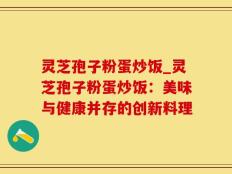 灵芝孢子粉蛋炒饭_灵芝孢子粉蛋炒饭：美味与健康并存的创新料理