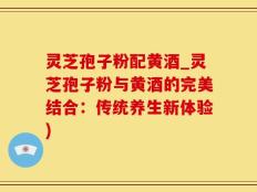 灵芝孢子粉配黄酒_灵芝孢子粉与黄酒的完美结合：传统养生新体验)