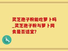 灵芝孢子粉能吃萝卜吗_灵芝孢子粉与萝卜同食是否适宜？