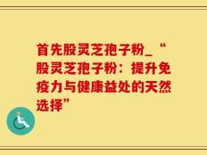 首先股灵芝孢子粉_“股灵芝孢子粉：提升免疫力与健康益处的天然选择”