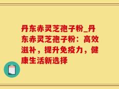 丹东赤灵芝孢子粉_丹东赤灵芝孢子粉：高效滋补，提升免疫力，健康生活新选择