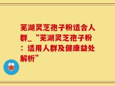 芜湖灵芝孢子粉适合人群_“芜湖灵芝孢子粉：适用人群及健康益处解析”