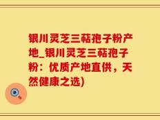 银川灵芝三萜孢子粉产地_银川灵芝三萜孢子粉：优质产地直供，天然健康之选)