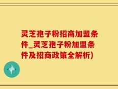 灵芝孢子粉招商加盟条件_灵芝孢子粉加盟条件及招商政策全解析)