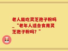老人能吃灵芝孢子粉吗_“老年人适合食用灵芝孢子粉吗？”