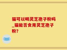 猫可以喝灵芝孢子粉吗_猫能否食用灵芝孢子粉？