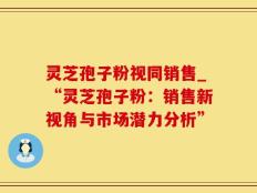 灵芝孢子粉视同销售_“灵芝孢子粉：销售新视角与市场潜力分析”