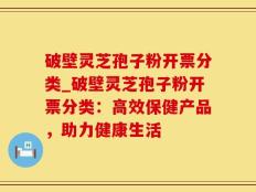 破壁灵芝孢子粉开票分类_破壁灵芝孢子粉开票分类：高效保健产品，助力健康生活