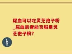 尿血可以吃灵芝孢子粉_尿血患者能否服用灵芝孢子粉？